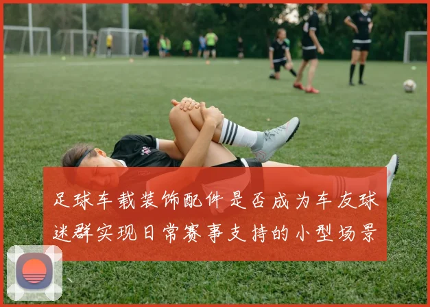 足球车载装饰配件是否成为车友球迷群实现日常赛事支持的小型场景