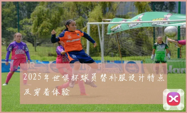 2025年世俱杯球员替补服设计特点及穿着体验