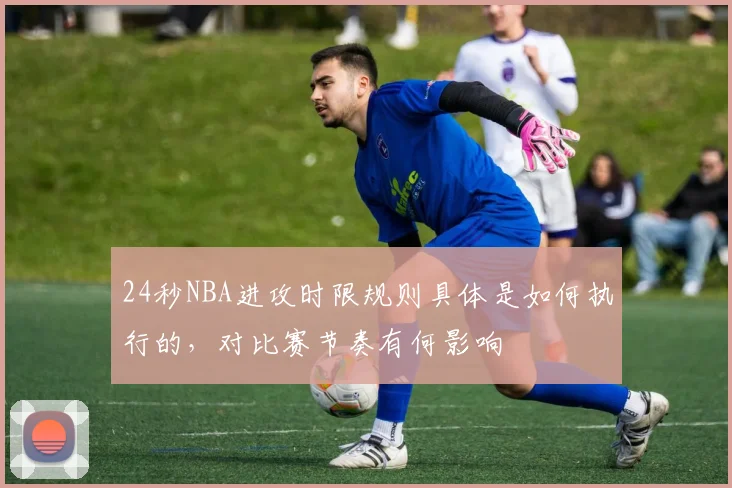 24秒NBA进攻时限规则具体是如何执行的，对比赛节奏有何影响