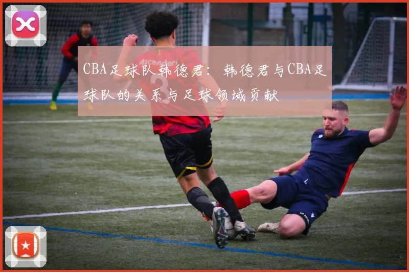 CBA足球队韩德君：韩德君与CBA足球队的关系与足球领域贡献