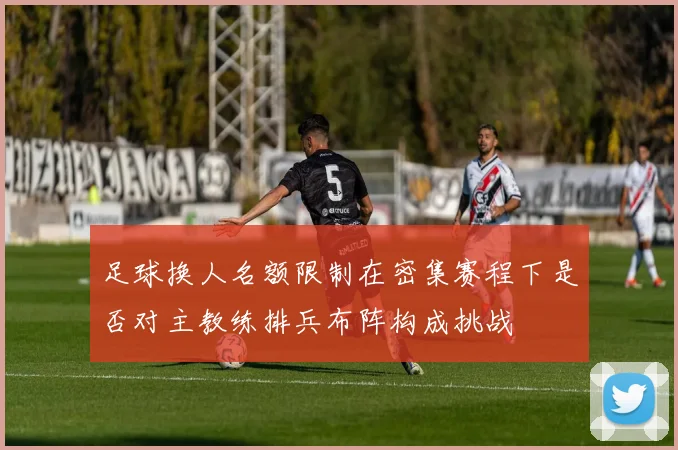足球换人名额限制在密集赛程下是否对主教练排兵布阵构成挑战